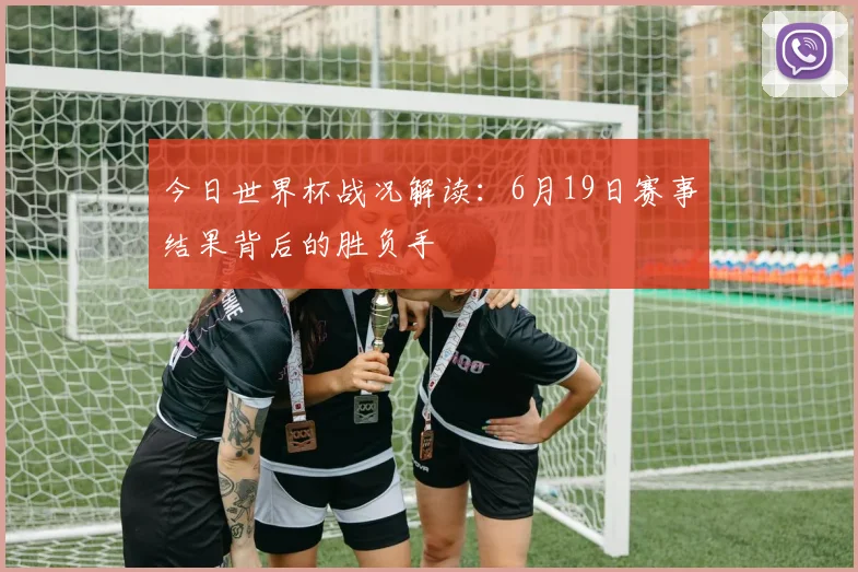 今日世界杯战况解读:6月19日赛事结果背后的胜负手