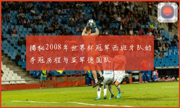 揭秘2008年世界杯冠军西班牙队的夺冠历程与亚军德国队