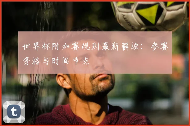 世界杯附加赛规则最新解读：参赛资格与时间节点