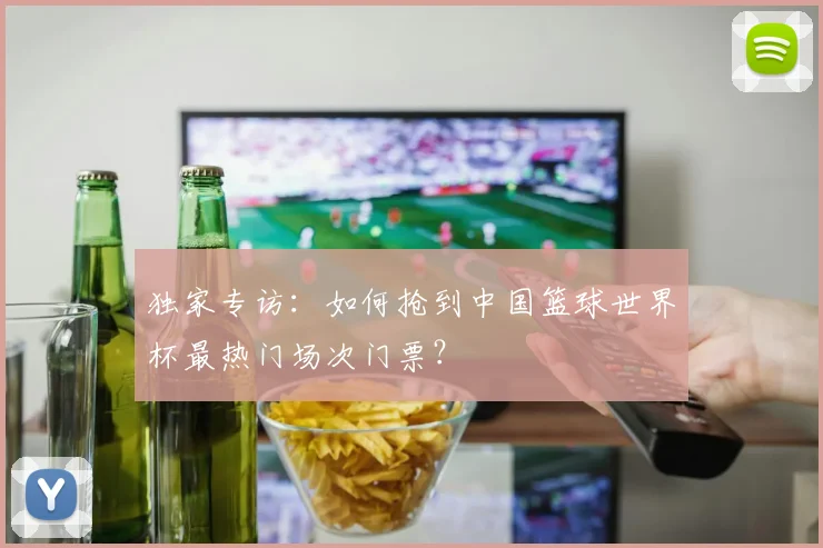 独家专访:如何抢到中国篮球世界杯最热门场次门票?
