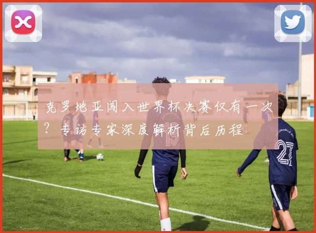 克罗地亚闯入世界杯决赛仅有一次?专访专家深度解析背后历程