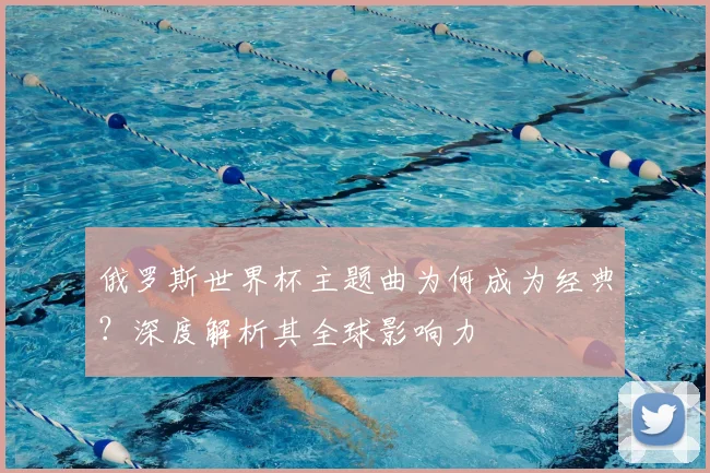 俄罗斯世界杯主题曲为何成为经典？深度解析其全球影响力