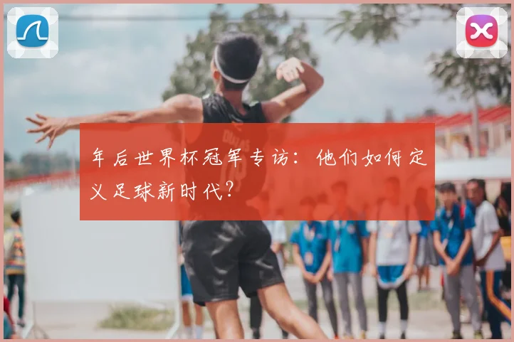 年后世界杯冠军专访:他们如何定义足球新时代?