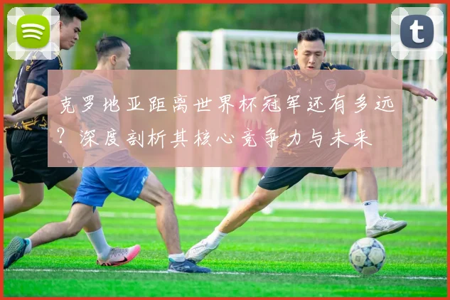 克罗地亚距离世界杯冠军还有多远?深度剖析其核心竞争力与未来