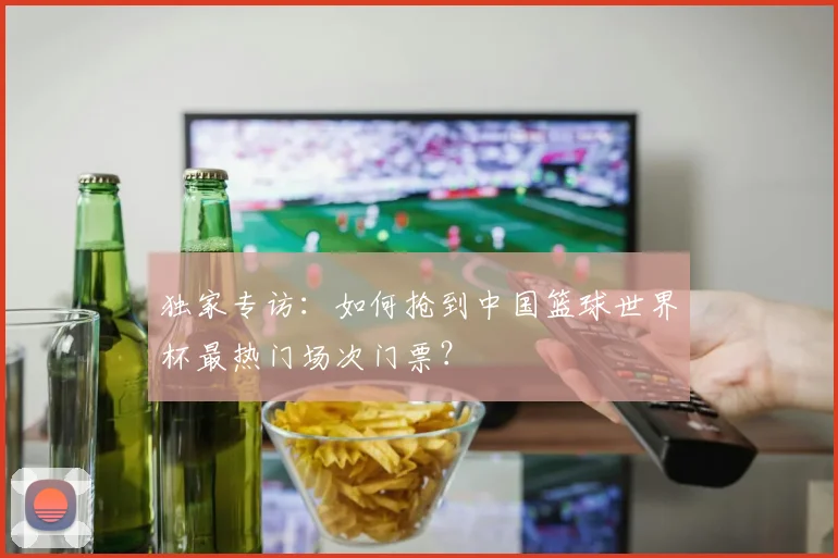 独家专访:如何抢到中国篮球世界杯最热门场次门票?