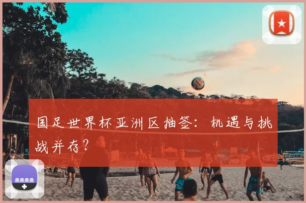 国足世界杯亚洲区抽签：机遇与挑战并存？