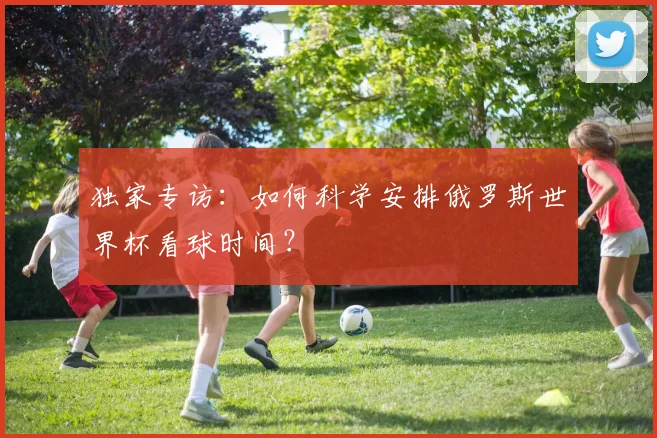 独家专访:如何科学安排俄罗斯世界杯看球时间?