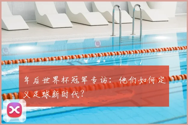 年后世界杯冠军专访:他们如何定义足球新时代?