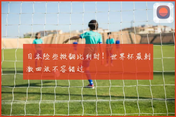 日本险些掀翻比利时！世界杯最刺激回放不容错过