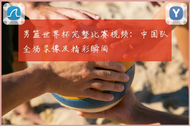 男篮世界杯完整比赛视频：中国队全场录像及精彩瞬间