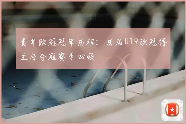 青年欧冠冠军历程：历届U19欧冠得主与夺冠赛季回顾