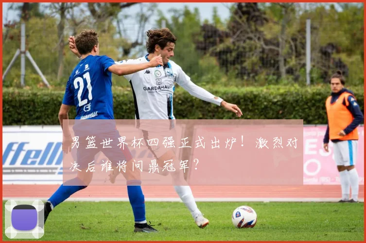 男篮世界杯四强正式出炉！激烈对决后谁将问鼎冠军？