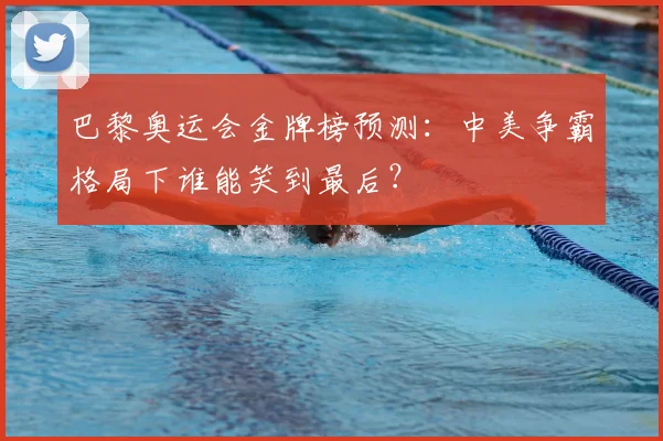 巴黎奥运会金牌榜预测：中美争霸格局下谁能笑到最后？
