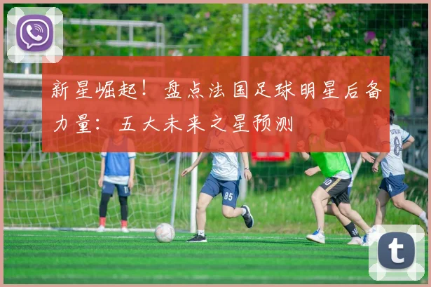 新星崛起！盘点法国足球明星后备力量：五大未来之星预测