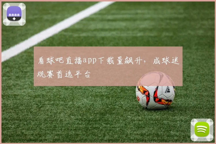 看球吧直播app下载量飙升，成球迷观赛首选平台