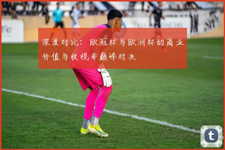 深度对比：欧冠杯与欧洲杯的商业价值与收视率巅峰对决