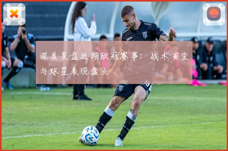 深度复盘近期欧冠赛事：战术演变与球星表现盘点