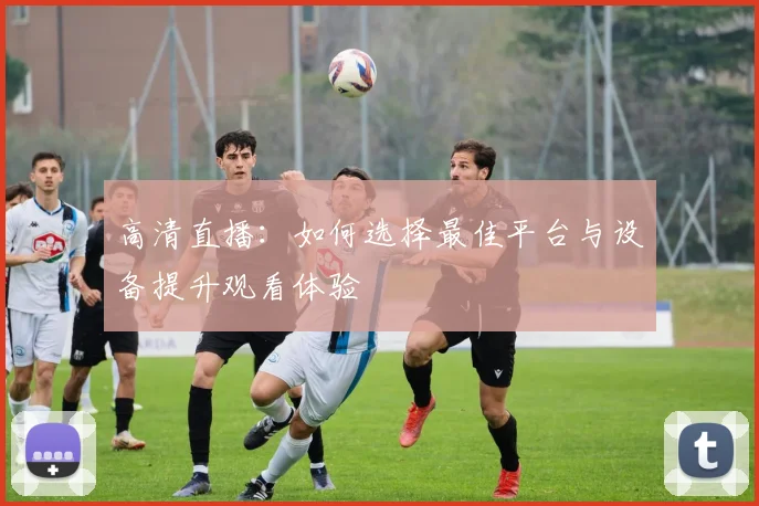 高清直播：如何选择最佳平台与设备提升观看体验