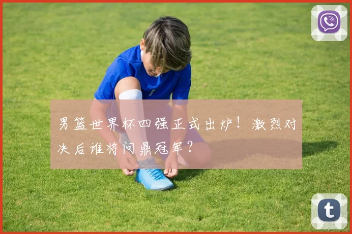 男篮世界杯四强正式出炉！激烈对决后谁将问鼎冠军？